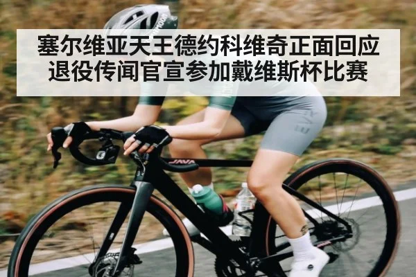 塞尔维亚天王德约科维奇正面回应退役传闻官宣参加戴维斯杯比赛